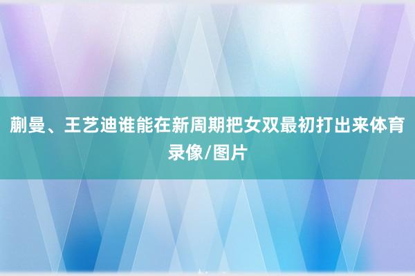 蒯曼、王艺迪谁能在新周期把女双最初打出来体育录像/图片