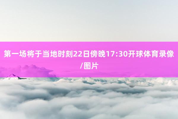 第一场将于当地时刻22日傍晚17:30开球体育录像/图片