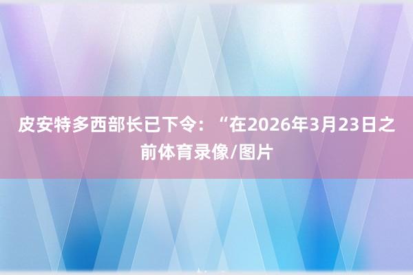 皮安特多西部长已下令：“在2026年3月23日之前体育录像/图片