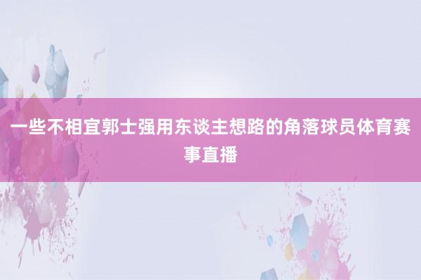 一些不相宜郭士强用东谈主想路的角落球员体育赛事直播