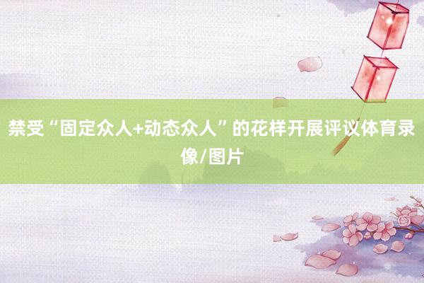 禁受“固定众人+动态众人”的花样开展评议体育录像/图片