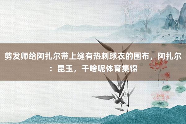剪发师给阿扎尔带上缝有热刺球衣的围布，阿扎尔：昆玉，干啥呢体育集锦
