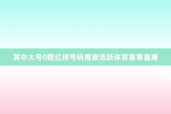 其中大号0路红球号码推崇活跃体育赛事直播