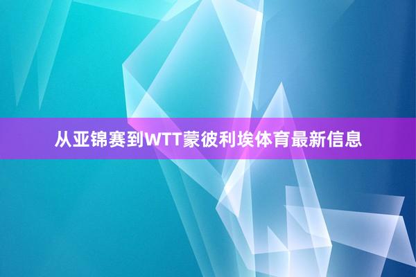 从亚锦赛到WTT蒙彼利埃体育最新信息