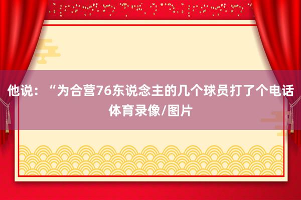 他说:“为合营76东说念主的几个球员打了个电话体育录像/图片
