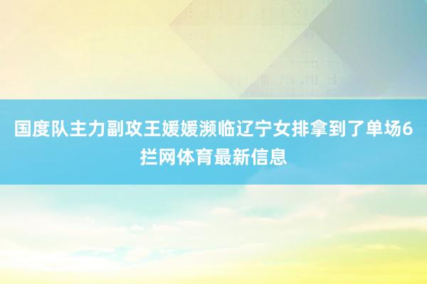 国度队主力副攻王媛媛濒临辽宁女排拿到了单场6拦网体育最新信息
