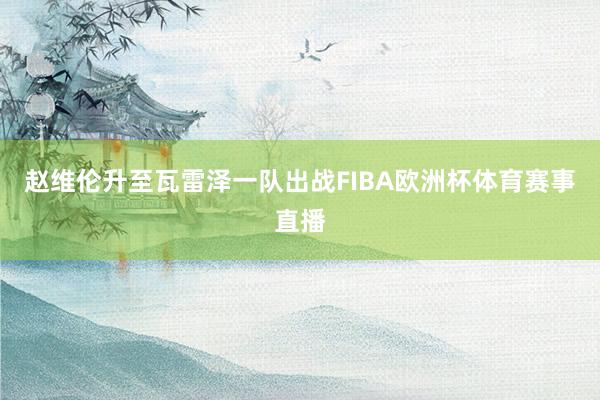 赵维伦升至瓦雷泽一队出战FIBA欧洲杯体育赛事直播