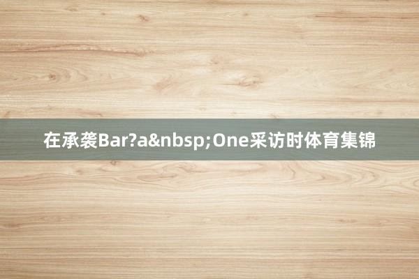 在承袭Bar?a&nbsp;One采访时体育集锦