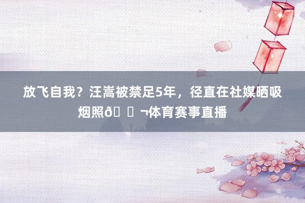 放飞自我？汪嵩被禁足5年，径直在社媒晒吸烟照🚬体育赛事直播