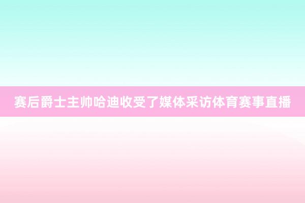 赛后爵士主帅哈迪收受了媒体采访体育赛事直播