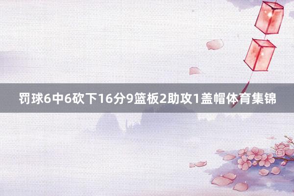 罚球6中6砍下16分9篮板2助攻1盖帽体育集锦