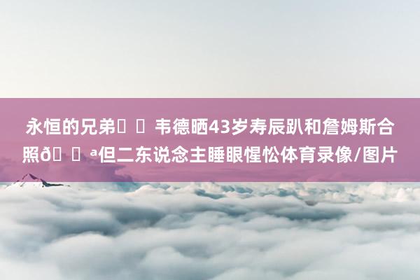 永恒的兄弟❤️韦德晒43岁寿辰趴和詹姆斯合照😪但二东说念主睡眼惺忪体育录像/图片