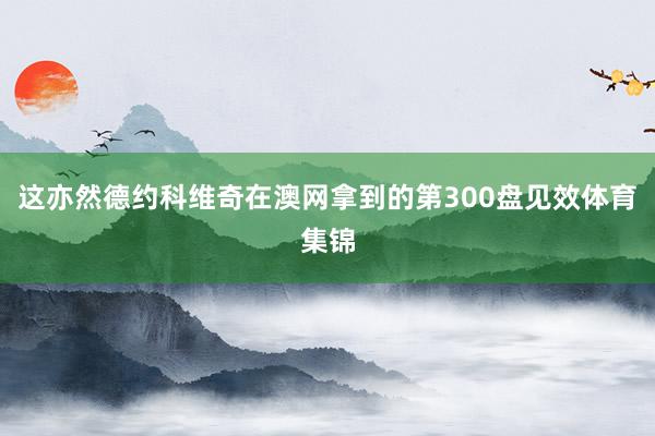 这亦然德约科维奇在澳网拿到的第300盘见效体育集锦