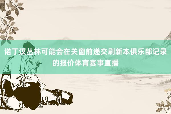诺丁汉丛林可能会在关窗前递交刷新本俱乐部记录的报价体育赛事直播