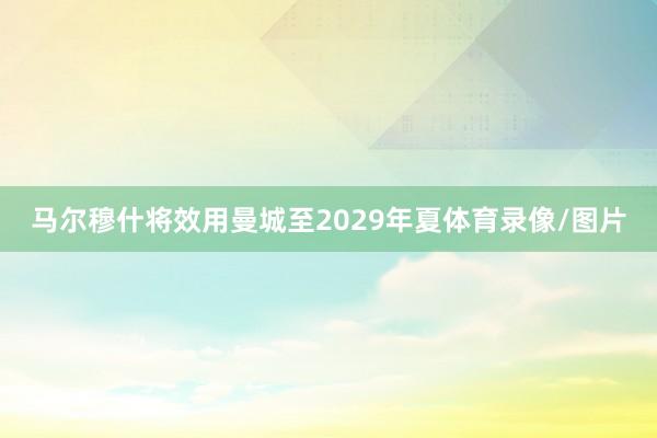 马尔穆什将效用曼城至2029年夏体育录像/图片