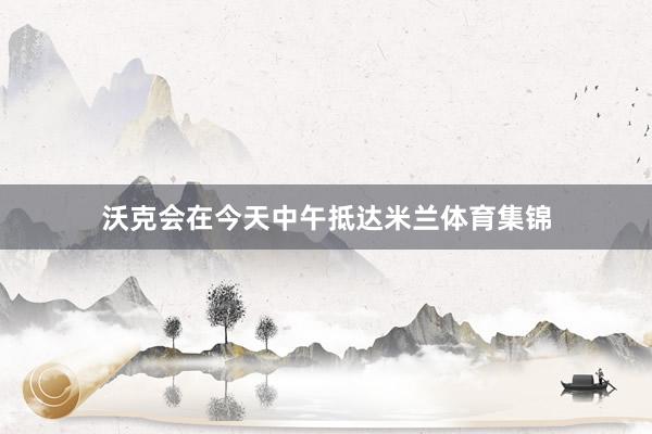 沃克会在今天中午抵达米兰体育集锦