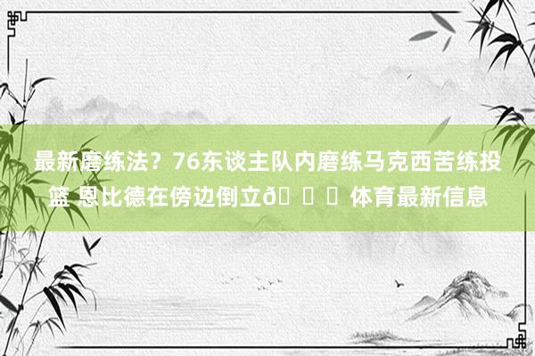 最新磨练法？76东谈主队内磨练马克西苦练投篮 恩比德在傍边倒立😅体育最新信息