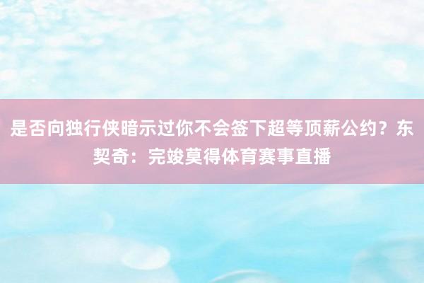 是否向独行侠暗示过你不会签下超等顶薪公约？东契奇：完竣莫得体育赛事直播