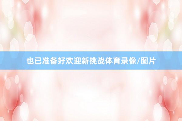 也已准备好欢迎新挑战体育录像/图片