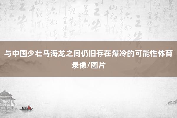 与中国少壮马海龙之间仍旧存在爆冷的可能性体育录像/图片