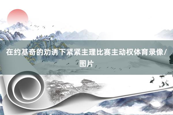在约基奇的劝诱下紧紧主理比赛主动权体育录像/图片