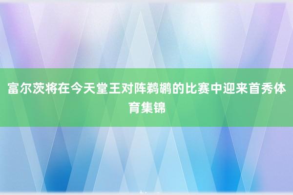 富尔茨将在今天堂王对阵鹈鹕的比赛中迎来首秀体育集锦